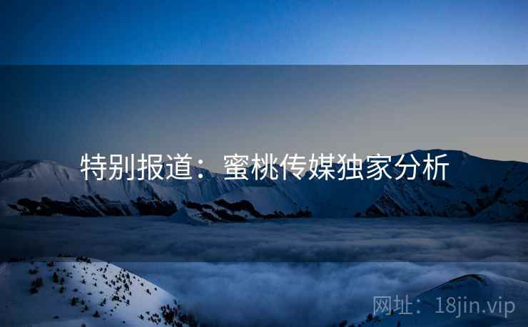 特别报道：蜜桃传媒独家分析