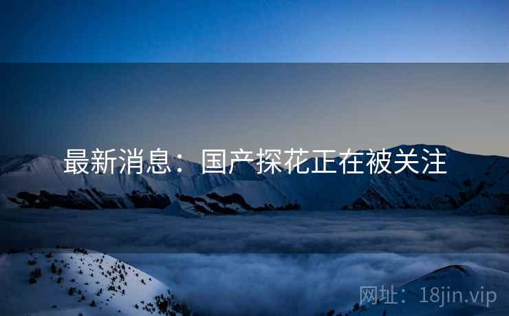 最新消息：国产探花正在被关注
