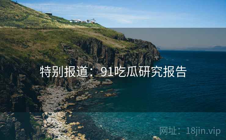 特别报道：91吃瓜研究报告